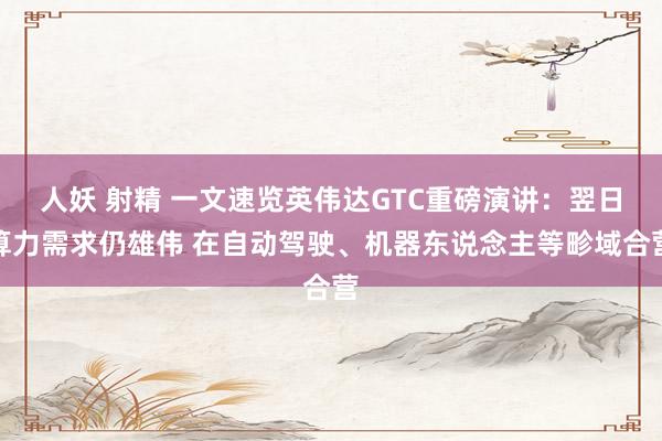人妖 射精 一文速览英伟达GTC重磅演讲：翌日算力需求仍雄伟 在自动驾驶、机器东说念主等畛域合营