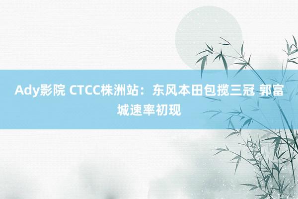 Ady影院 CTCC株洲站：东风本田包揽三冠 郭富城速率初现