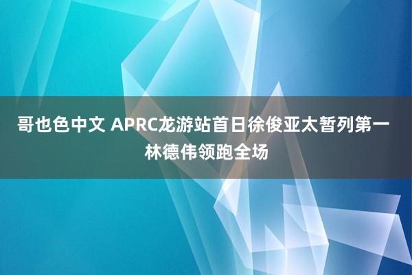 哥也色中文 APRC龙游站首日徐俊亚太暂列第一 林德伟领跑全场