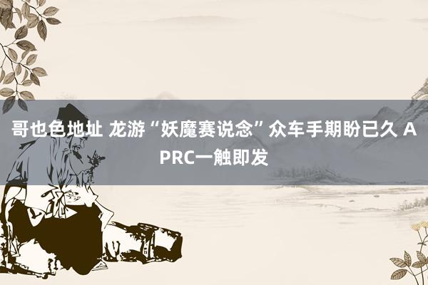 哥也色地址 龙游“妖魔赛说念”众车手期盼已久 APRC一触即发