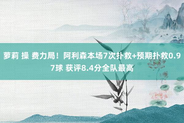 萝莉 操 费力局！阿利森本场7次扑救+预期扑救0.97球 获评8.4分全队最高