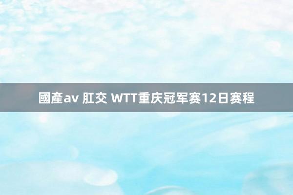 國產av 肛交 WTT重庆冠军赛12日赛程