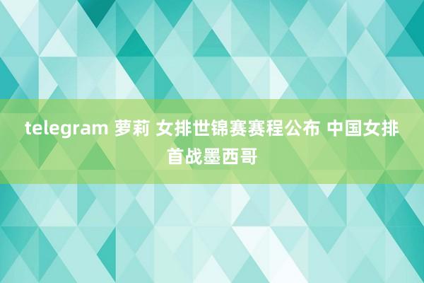 telegram 萝莉 女排世锦赛赛程公布 中国女排首战墨西哥