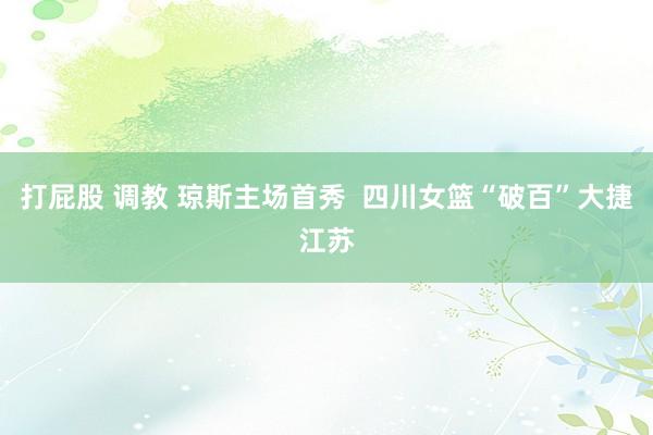 打屁股 调教 琼斯主场首秀  四川女篮“破百”大捷江苏