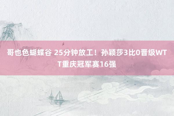 哥也色蝴蝶谷 25分钟放工！孙颖莎3比0晋级WTT重庆冠军赛16强