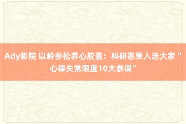 Ady影院 以岭参松养心胶囊：科研恶果入选大家“心律失常限度10大参谋”