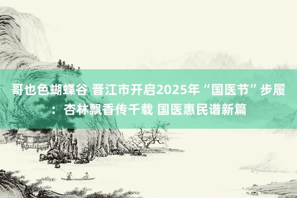 哥也色蝴蝶谷 晋江市开启2025年“国医节”步履：杏林飘香传千载 国医惠民谱新篇