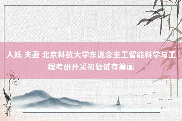 人妖 夫妻 北京科技大学东说念主工智能科学与工程考研开采初复试有筹画