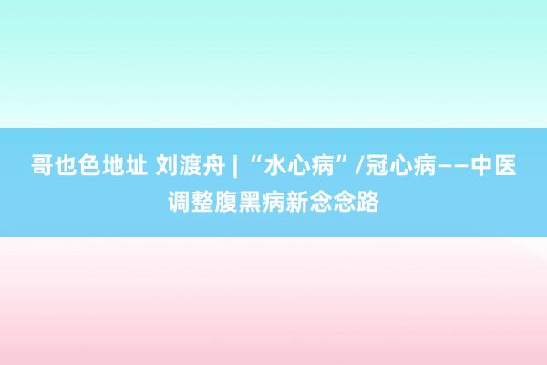 哥也色地址 刘渡舟 | “水心病”/冠心病——中医调整腹黑病新念念路
