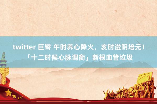 twitter 巨臀 午时养心降火，亥时滋阴培元！「十二时候心脉调衡」断根血管垃圾