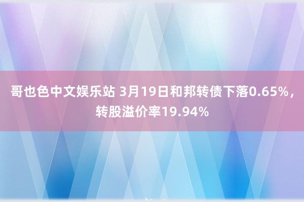 哥也色中文娱乐站 3月19日和邦转债下落0.65%，转股溢价率19.94%
