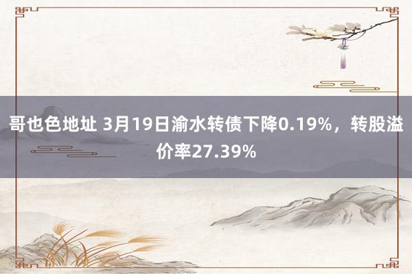 哥也色地址 3月19日渝水转债下降0.19%,转股溢价率27.39%