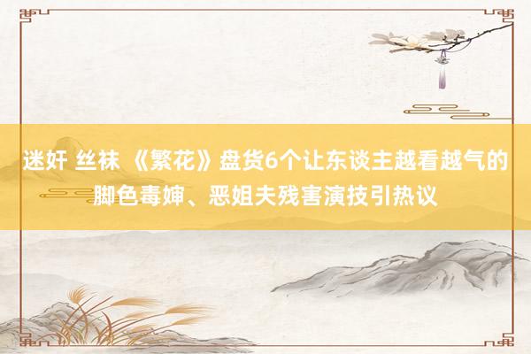 迷奸 丝袜 《繁花》盘货6个让东谈主越看越气的脚色毒婶、恶姐夫残害演技引热议
