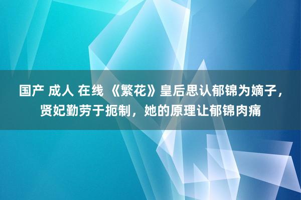 国产 成人 在线 《繁花》皇后思认郁锦为嫡子，贤妃勤劳于扼制，她的原理让郁锦肉痛