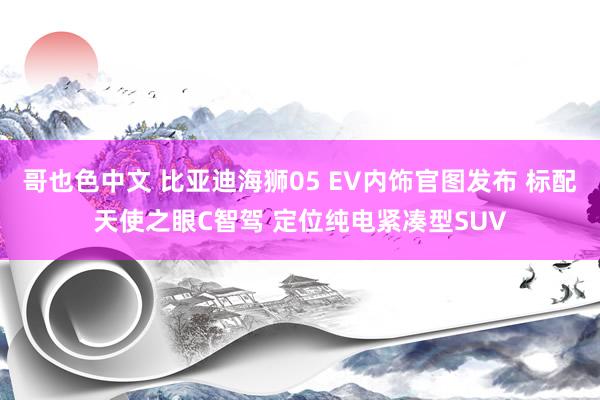 哥也色中文 比亚迪海狮05 EV内饰官图发布 标配天使之眼C智驾 定位纯电紧凑型SUV