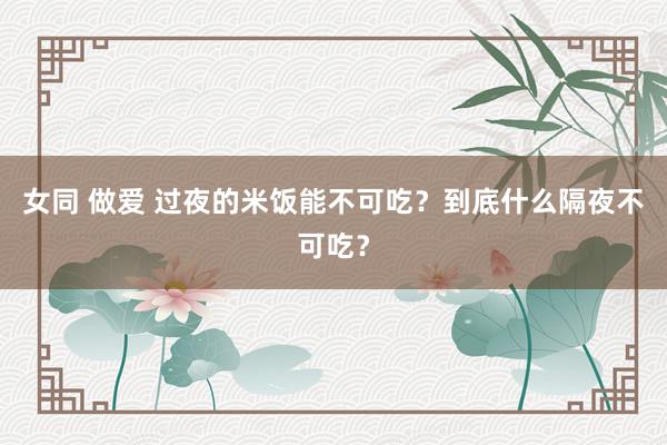 女同 做爱 过夜的米饭能不可吃？到底什么隔夜不可吃？
