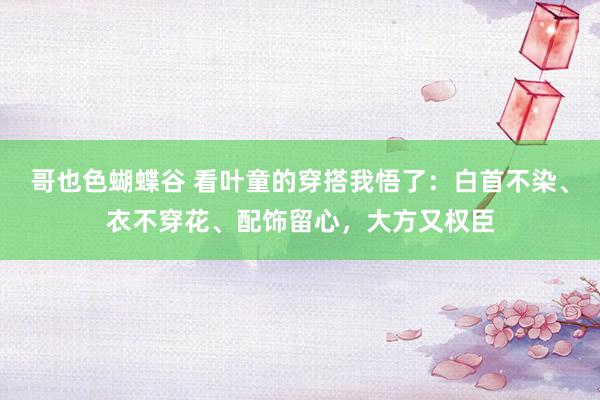 哥也色蝴蝶谷 看叶童的穿搭我悟了：白首不染、衣不穿花、配饰留心，大方又权臣