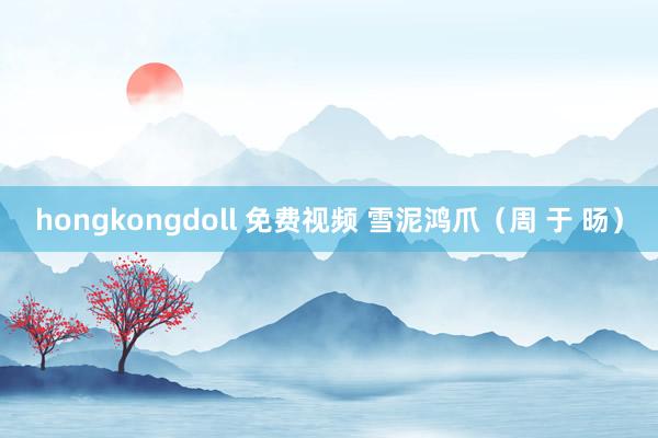 hongkongdoll 免费视频 雪泥鸿爪（周 于 旸）