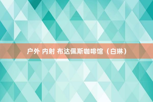 户外 内射 布达佩斯咖啡馆（白琳）