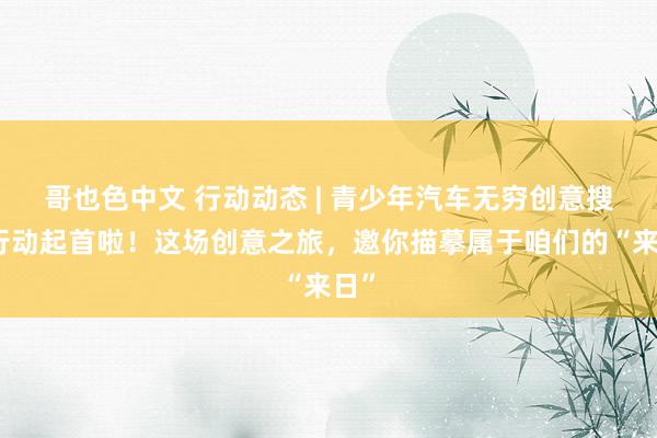 哥也色中文 行动动态 | 青少年汽车无穷创意搜集行动起首啦！这场创意之旅，邀你描摹属于咱们的“来日”
