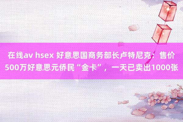 在线av hsex 好意思国商务部长卢特尼克：售价500万好意思元侨民“金卡”，一天已卖出1000张