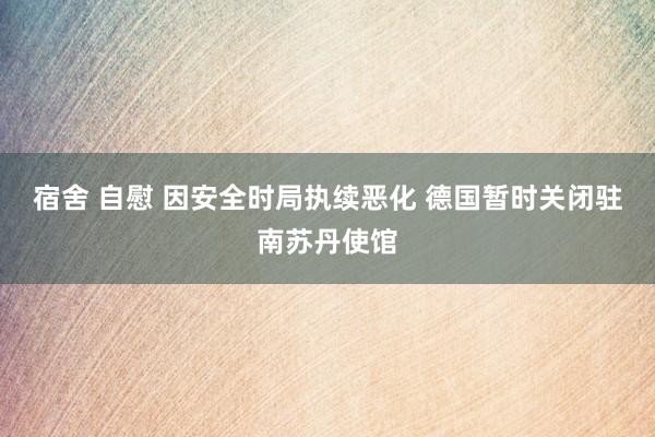 宿舍 自慰 因安全时局执续恶化 德国暂时关闭驻南苏丹使馆