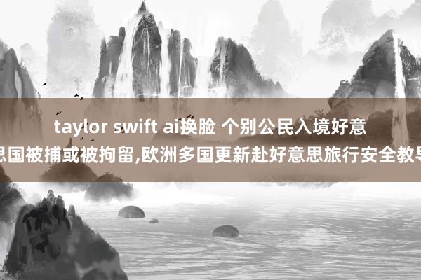 taylor swift ai换脸 个别公民入境好意思国被捕或被拘留，欧洲多国更新赴好意思旅行安全教导