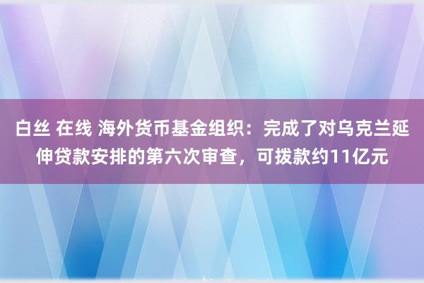 白丝 在线 海外货币基金组织：完成了对乌克兰延伸贷款安排的第六次审查，可拨款约11亿元
