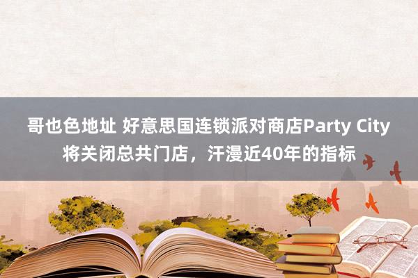 哥也色地址 好意思国连锁派对商店Party City将关闭总共门店，汗漫近40年的指标