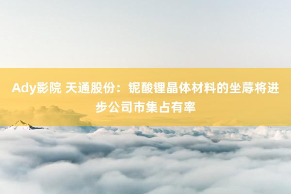 Ady影院 天通股份：铌酸锂晶体材料的坐蓐将进步公司市集占有率