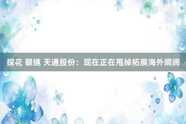探花 眼镜 天通股份：现在正在甩掉拓展海外阛阓