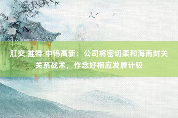 肛交 推特 中钨高新：公司将密切柔和海南封关关系战术，作念好相应发展计较