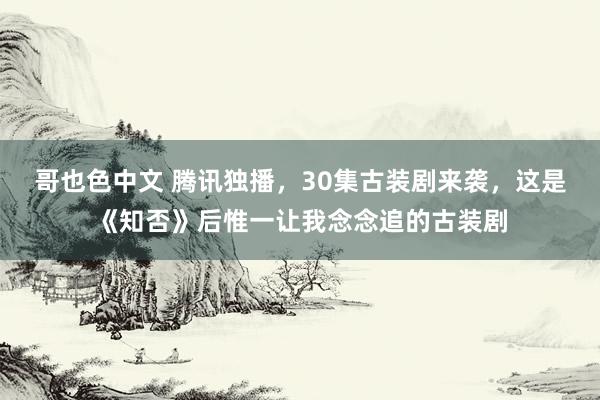 哥也色中文 腾讯独播，30集古装剧来袭，这是《知否》后惟一让我念念追的古装剧
