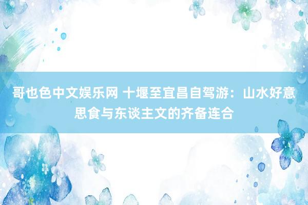 哥也色中文娱乐网 十堰至宜昌自驾游：山水好意思食与东谈主文的齐备连合
