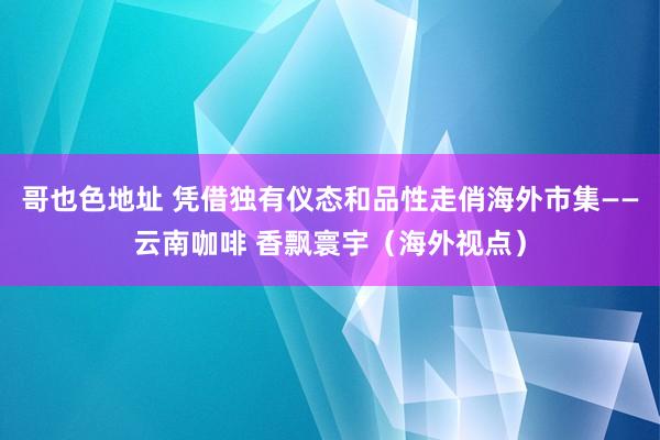 哥也色地址 凭借独有仪态和品性走俏海外市集——云南咖啡 香飘寰宇（海外视点）