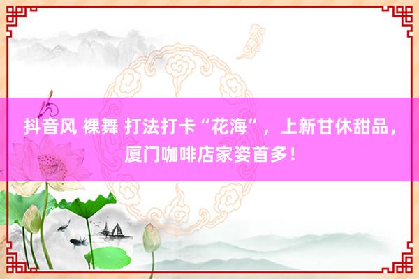 抖音风 裸舞 打法打卡“花海”，上新甘休甜品，厦门咖啡店家姿首多！