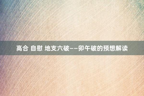 高合 自慰 地支六破——卯午破的预想解读