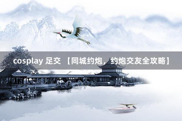 cosplay 足交 【同城约炮，约炮交友全攻略】