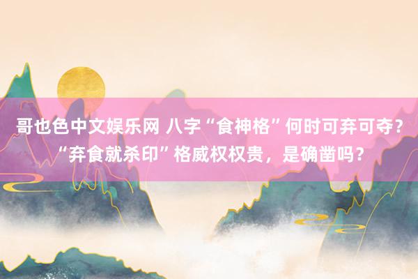 哥也色中文娱乐网 八字“食神格”何时可弃可夺？“弃食就杀印”格威权权贵，是确凿吗？