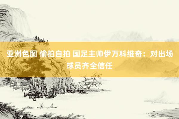 亚洲色图 偷拍自拍 国足主帅伊万科维奇：对出场球员齐全信任