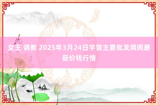 女王 调教 2025年3月24日宇宙主要批发阛阓蘑菇价钱行情