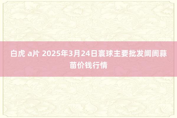 白虎 a片 2025年3月24日寰球主要批发阛阓蒜苗价钱行情