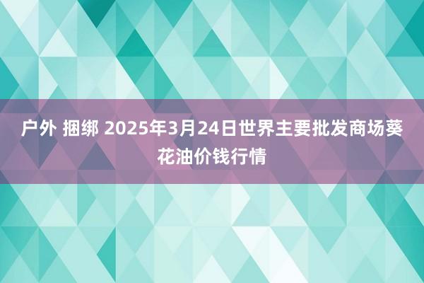 户外 捆绑 2025年3月24日世界主要批发商场葵花油价钱行情
