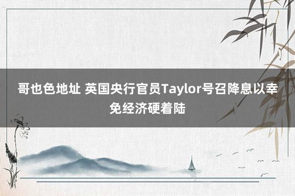 哥也色地址 英国央行官员Taylor号召降息以幸免经济硬着陆