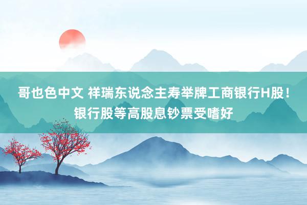 哥也色中文 祥瑞东说念主寿举牌工商银行H股！银行股等高股息钞票受嗜好