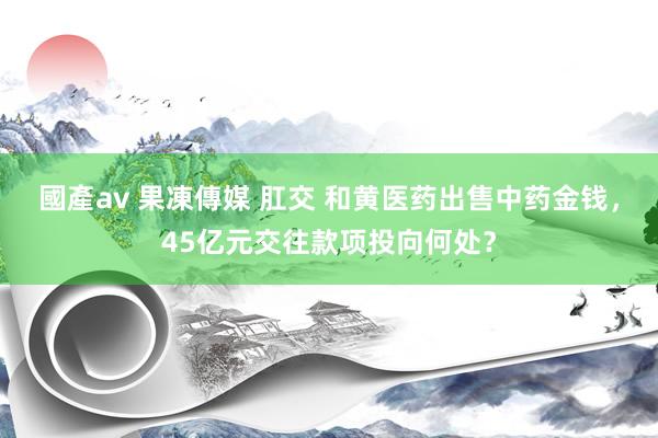 國產av 果凍傳媒 肛交 和黄医药出售中药金钱，45亿元交往款项投向何处？