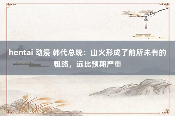 hentai 动漫 韩代总统：山火形成了前所未有的粗略，远比预期严重
