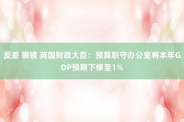 反差 眼镜 英国财政大臣：预算职守办公室将本年GDP预期下修至1%
