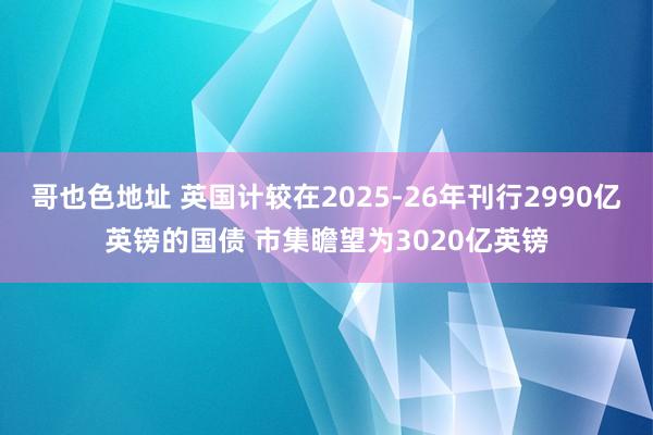 哥也色地址 英国计较在2025-26年刊行2990亿英镑的国债 市集瞻望为3020亿英镑