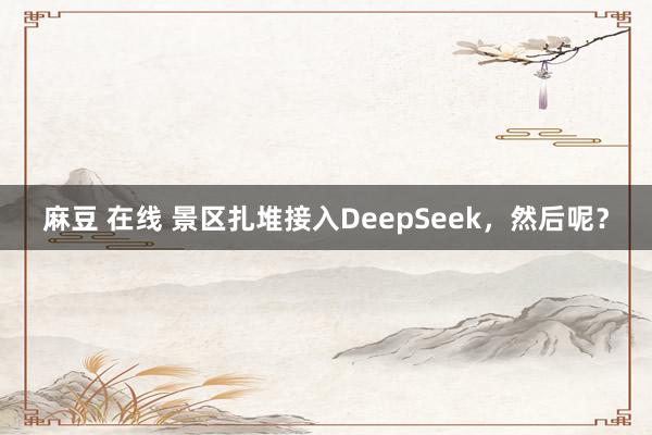 麻豆 在线 景区扎堆接入DeepSeek，然后呢？